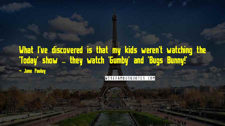 Jane Pauley Quotes: What I've discovered is that my kids weren't watching the 'Today' show ... they watch 'Gumby' and 'Bugs Bunny!'