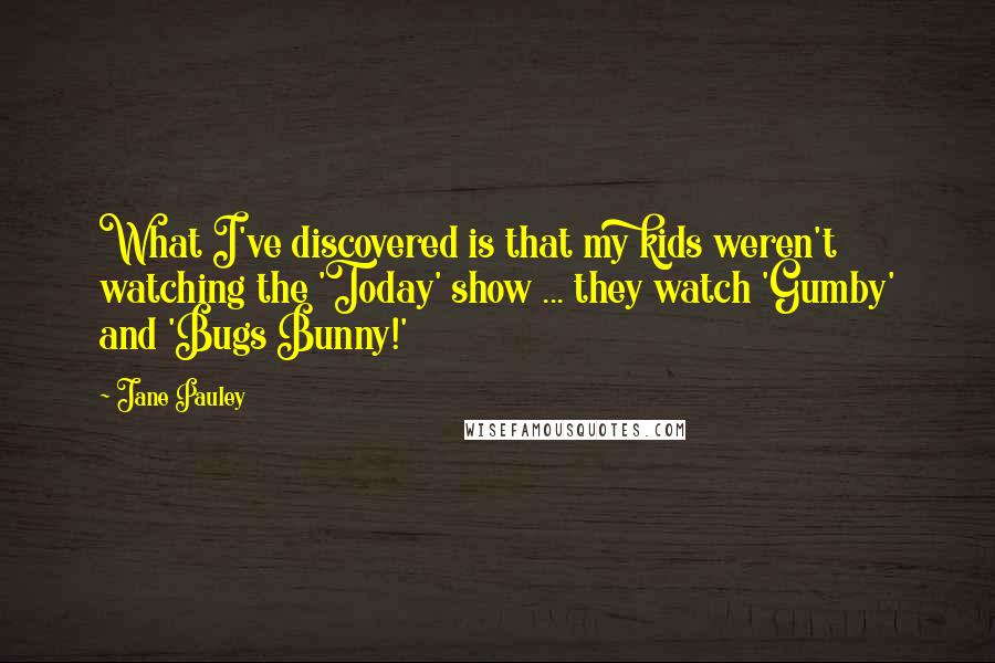 Jane Pauley Quotes: What I've discovered is that my kids weren't watching the 'Today' show ... they watch 'Gumby' and 'Bugs Bunny!'