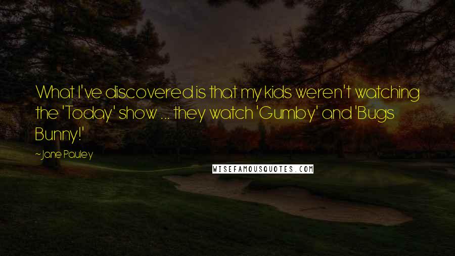 Jane Pauley Quotes: What I've discovered is that my kids weren't watching the 'Today' show ... they watch 'Gumby' and 'Bugs Bunny!'
