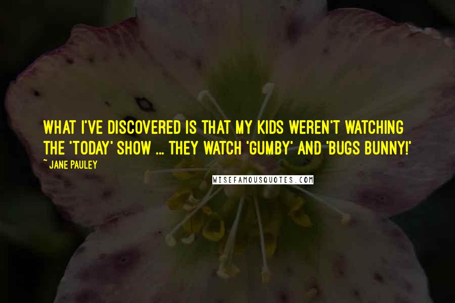 Jane Pauley Quotes: What I've discovered is that my kids weren't watching the 'Today' show ... they watch 'Gumby' and 'Bugs Bunny!'