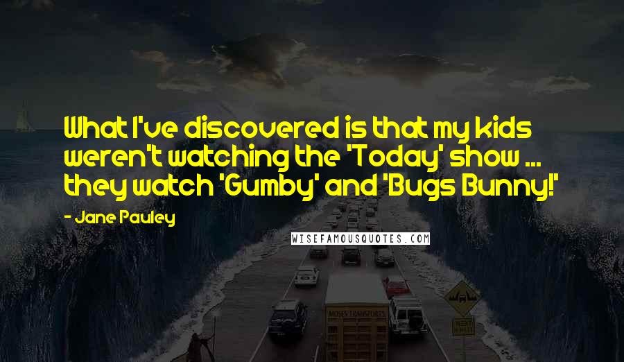 Jane Pauley Quotes: What I've discovered is that my kids weren't watching the 'Today' show ... they watch 'Gumby' and 'Bugs Bunny!'