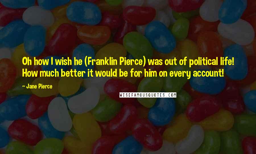 Jane Pierce Quotes: Oh how I wish he (Franklin Pierce) was out of political life! How much better it would be for him on every account!