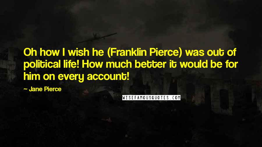 Jane Pierce Quotes: Oh how I wish he (Franklin Pierce) was out of political life! How much better it would be for him on every account!