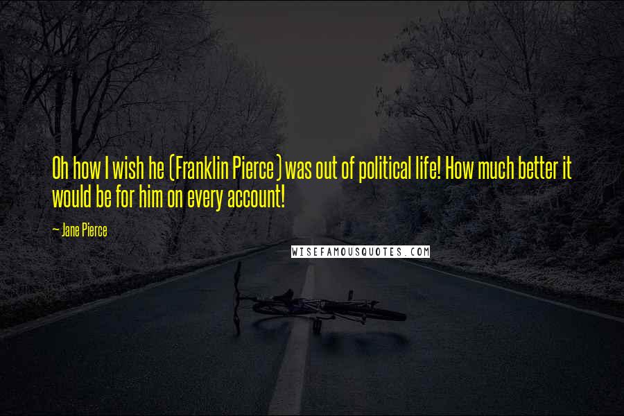 Jane Pierce Quotes: Oh how I wish he (Franklin Pierce) was out of political life! How much better it would be for him on every account!