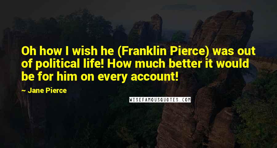 Jane Pierce Quotes: Oh how I wish he (Franklin Pierce) was out of political life! How much better it would be for him on every account!