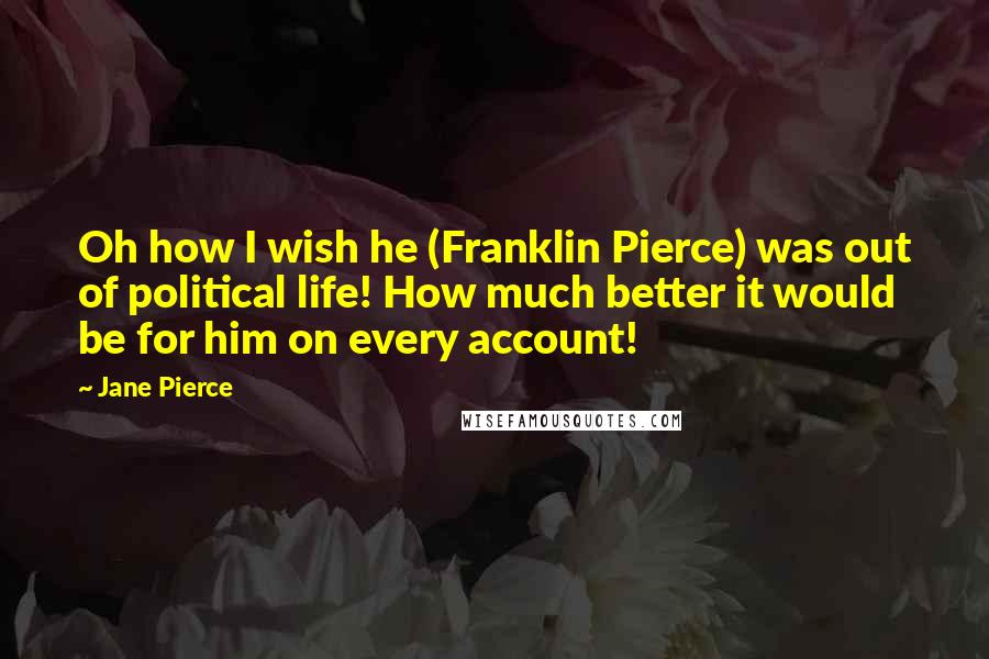 Jane Pierce Quotes: Oh how I wish he (Franklin Pierce) was out of political life! How much better it would be for him on every account!