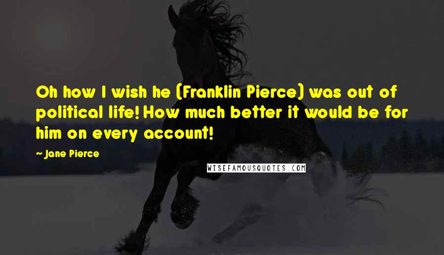Jane Pierce Quotes: Oh how I wish he (Franklin Pierce) was out of political life! How much better it would be for him on every account!