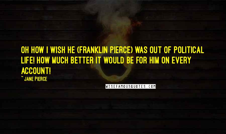 Jane Pierce Quotes: Oh how I wish he (Franklin Pierce) was out of political life! How much better it would be for him on every account!