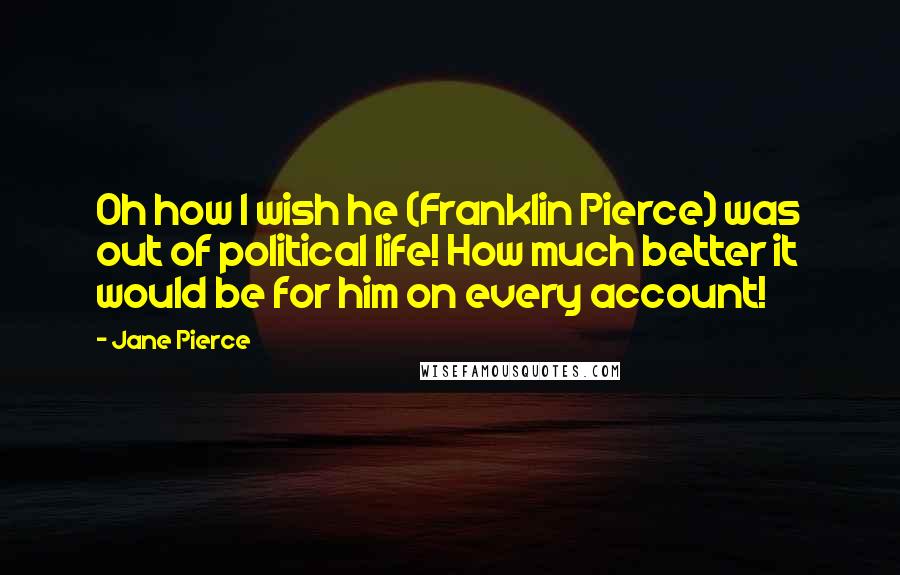 Jane Pierce Quotes: Oh how I wish he (Franklin Pierce) was out of political life! How much better it would be for him on every account!