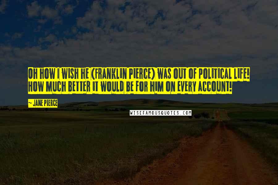 Jane Pierce Quotes: Oh how I wish he (Franklin Pierce) was out of political life! How much better it would be for him on every account!