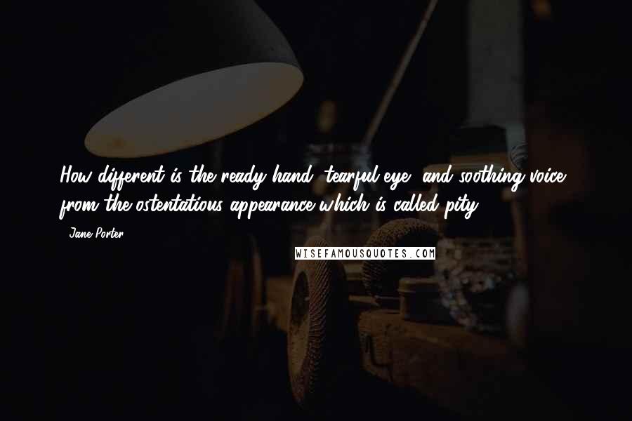 Jane Porter Quotes: How different is the ready hand, tearful eye, and soothing voice, from the ostentatious appearance which is called pity.