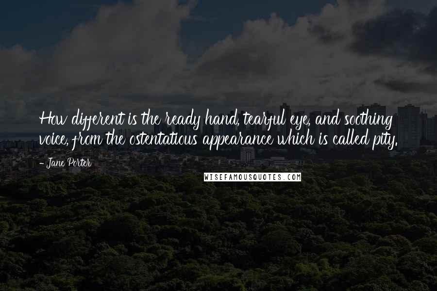 Jane Porter Quotes: How different is the ready hand, tearful eye, and soothing voice, from the ostentatious appearance which is called pity.