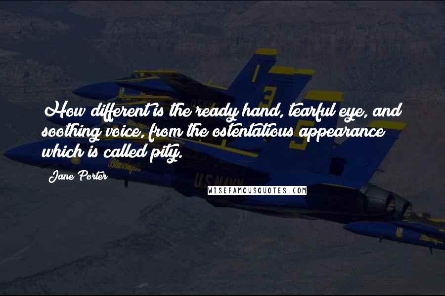 Jane Porter Quotes: How different is the ready hand, tearful eye, and soothing voice, from the ostentatious appearance which is called pity.