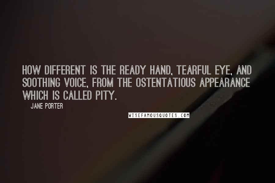 Jane Porter Quotes: How different is the ready hand, tearful eye, and soothing voice, from the ostentatious appearance which is called pity.