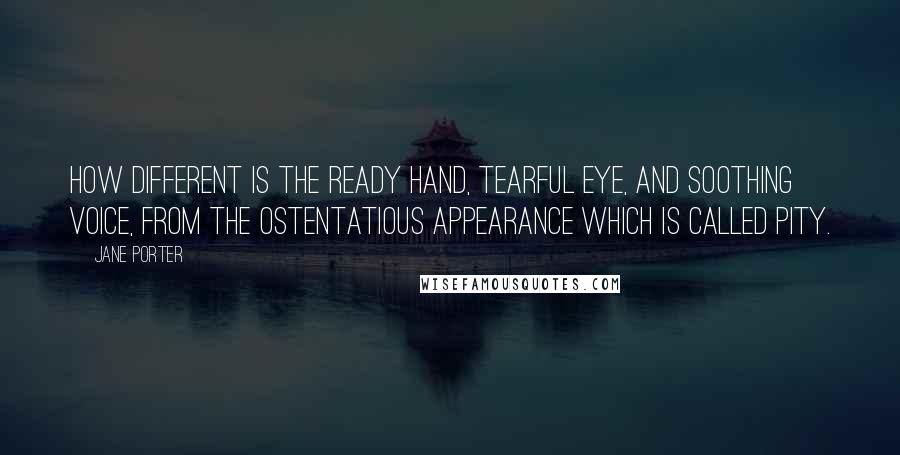 Jane Porter Quotes: How different is the ready hand, tearful eye, and soothing voice, from the ostentatious appearance which is called pity.