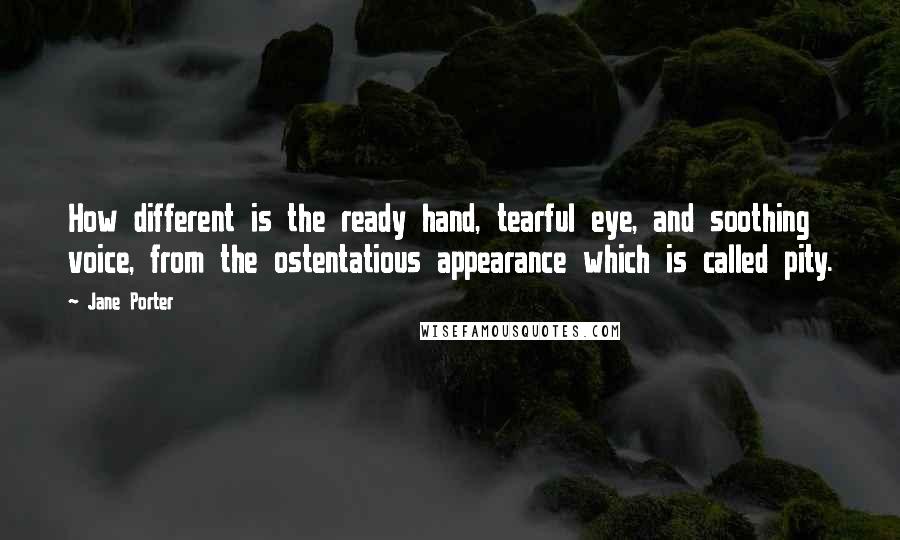 Jane Porter Quotes: How different is the ready hand, tearful eye, and soothing voice, from the ostentatious appearance which is called pity.