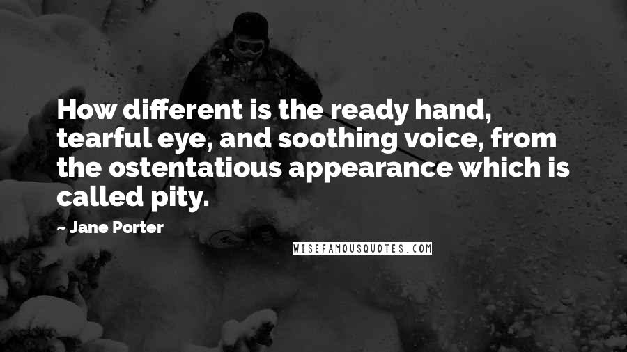 Jane Porter Quotes: How different is the ready hand, tearful eye, and soothing voice, from the ostentatious appearance which is called pity.