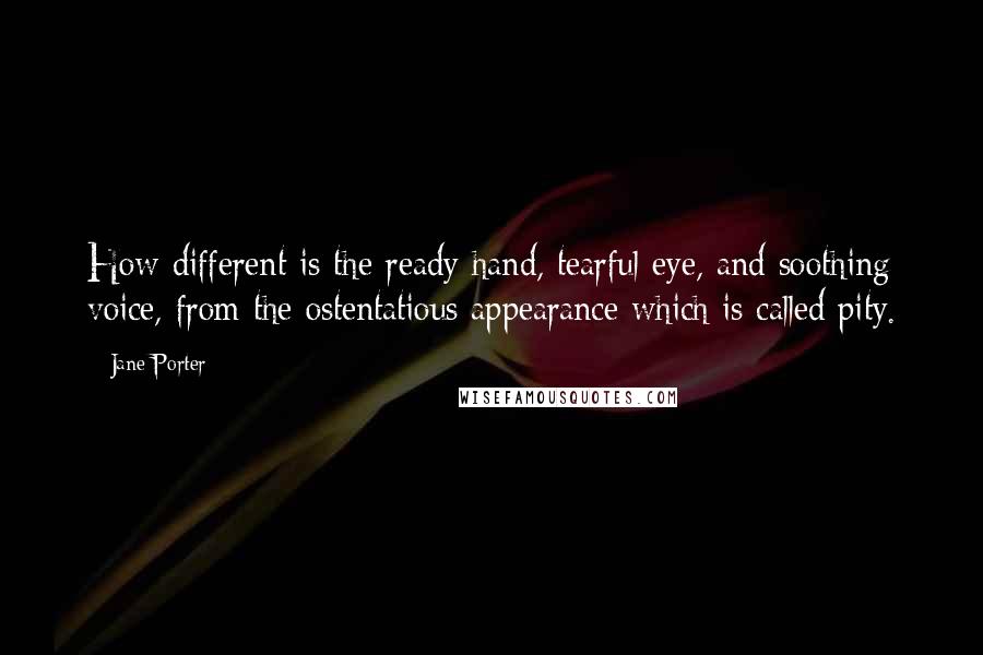 Jane Porter Quotes: How different is the ready hand, tearful eye, and soothing voice, from the ostentatious appearance which is called pity.