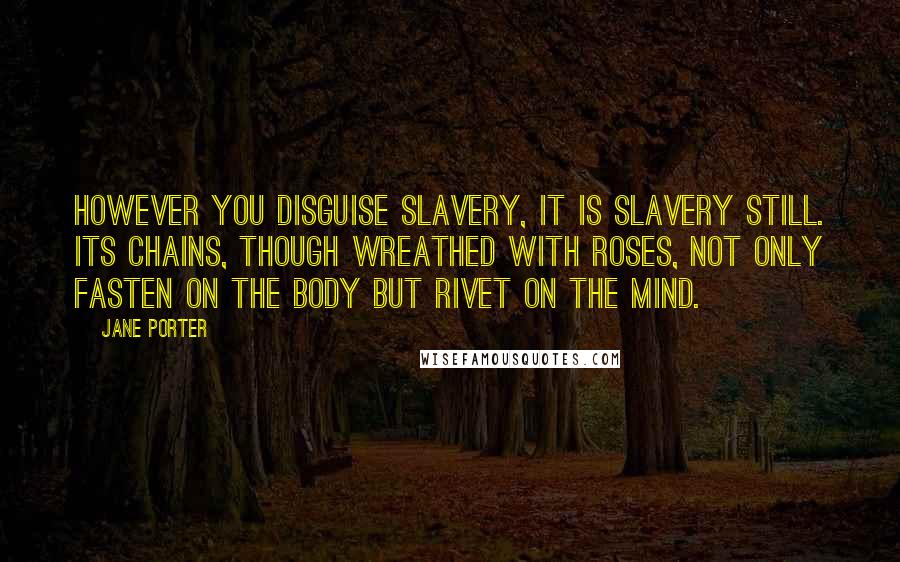 Jane Porter Quotes: However you disguise slavery, it is slavery still. Its chains, though wreathed with roses, not only fasten on the body but rivet on the mind.