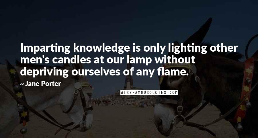 Jane Porter Quotes: Imparting knowledge is only lighting other men's candles at our lamp without depriving ourselves of any flame.
