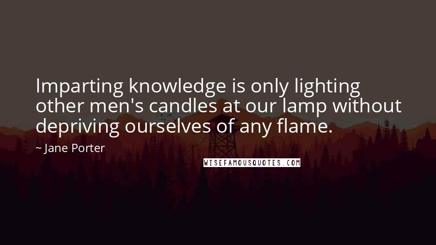 Jane Porter Quotes: Imparting knowledge is only lighting other men's candles at our lamp without depriving ourselves of any flame.