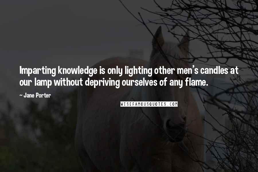 Jane Porter Quotes: Imparting knowledge is only lighting other men's candles at our lamp without depriving ourselves of any flame.