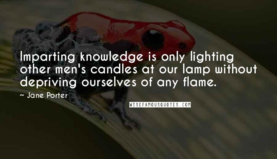 Jane Porter Quotes: Imparting knowledge is only lighting other men's candles at our lamp without depriving ourselves of any flame.