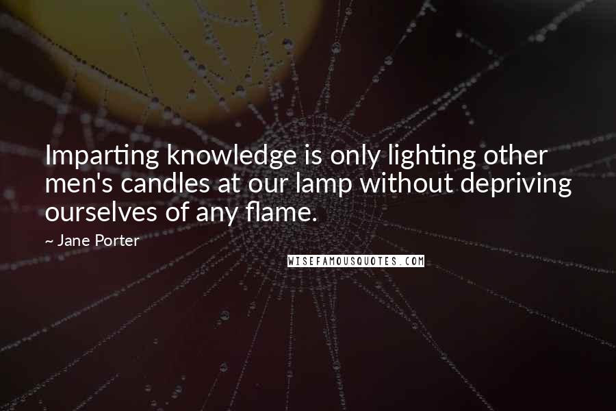 Jane Porter Quotes: Imparting knowledge is only lighting other men's candles at our lamp without depriving ourselves of any flame.