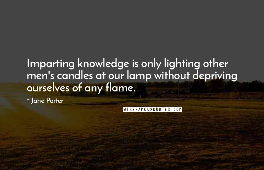 Jane Porter Quotes: Imparting knowledge is only lighting other men's candles at our lamp without depriving ourselves of any flame.