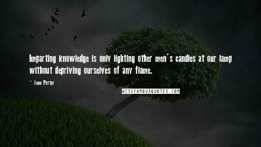 Jane Porter Quotes: Imparting knowledge is only lighting other men's candles at our lamp without depriving ourselves of any flame.