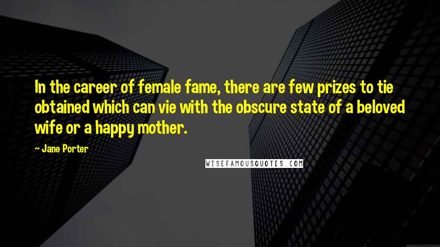 Jane Porter Quotes: In the career of female fame, there are few prizes to tie obtained which can vie with the obscure state of a beloved wife or a happy mother.