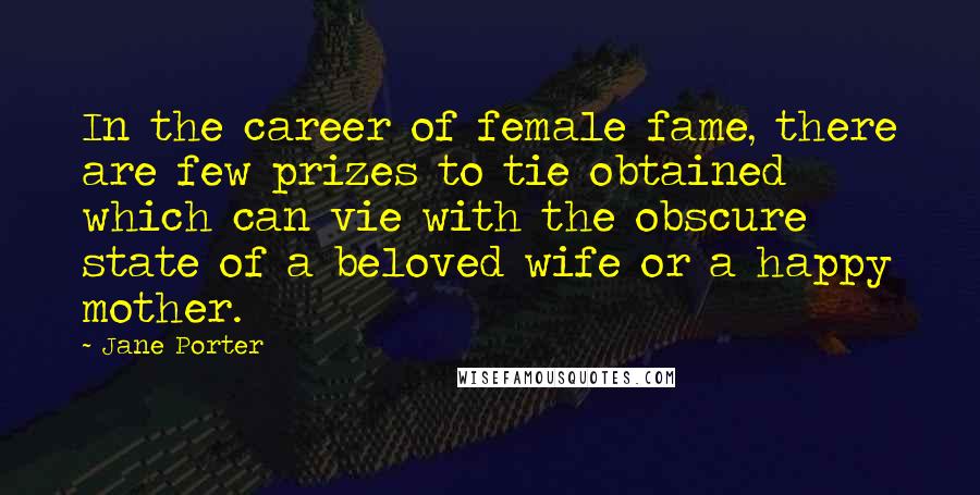 Jane Porter Quotes: In the career of female fame, there are few prizes to tie obtained which can vie with the obscure state of a beloved wife or a happy mother.