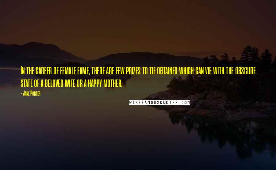 Jane Porter Quotes: In the career of female fame, there are few prizes to tie obtained which can vie with the obscure state of a beloved wife or a happy mother.