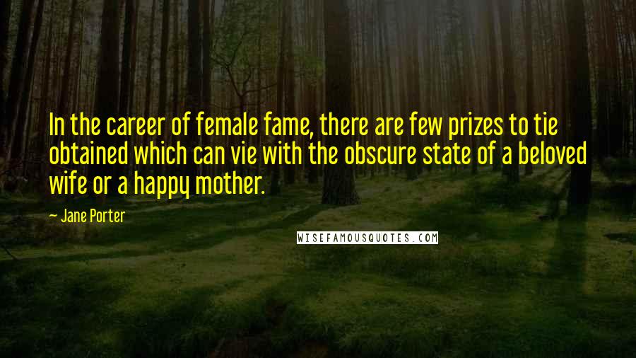 Jane Porter Quotes: In the career of female fame, there are few prizes to tie obtained which can vie with the obscure state of a beloved wife or a happy mother.