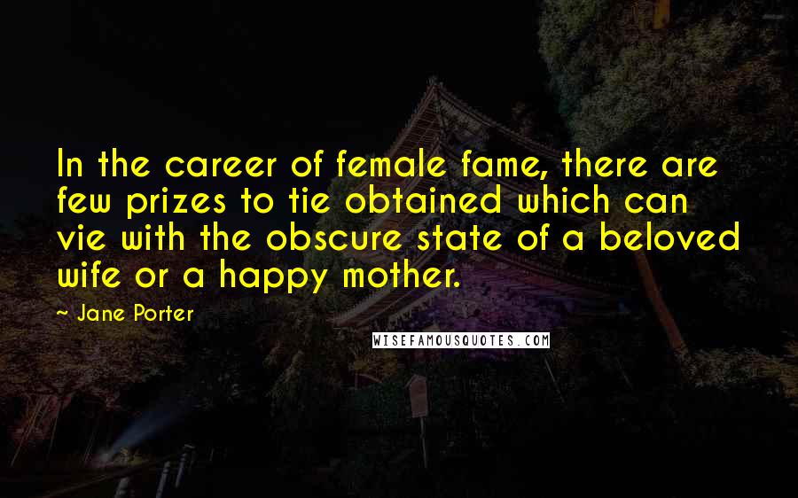 Jane Porter Quotes: In the career of female fame, there are few prizes to tie obtained which can vie with the obscure state of a beloved wife or a happy mother.