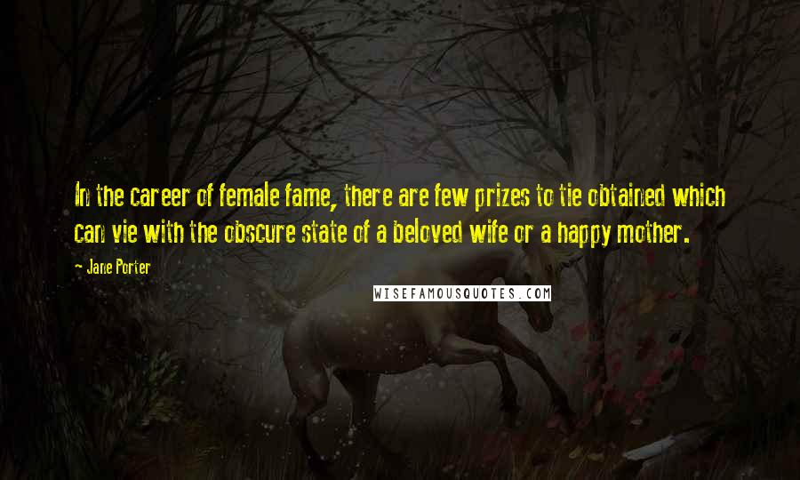 Jane Porter Quotes: In the career of female fame, there are few prizes to tie obtained which can vie with the obscure state of a beloved wife or a happy mother.