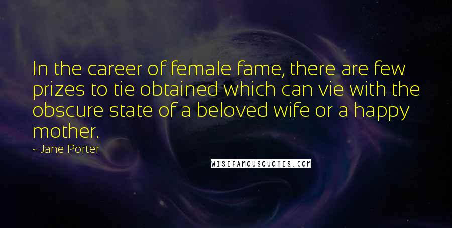 Jane Porter Quotes: In the career of female fame, there are few prizes to tie obtained which can vie with the obscure state of a beloved wife or a happy mother.