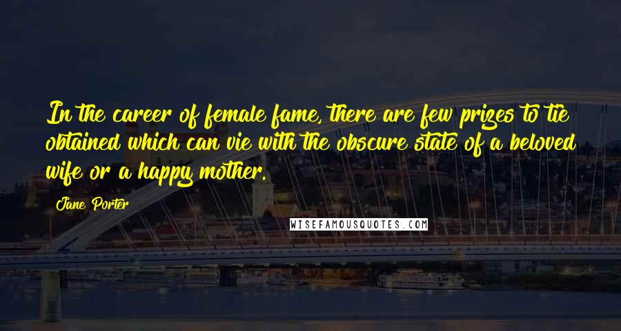 Jane Porter Quotes: In the career of female fame, there are few prizes to tie obtained which can vie with the obscure state of a beloved wife or a happy mother.