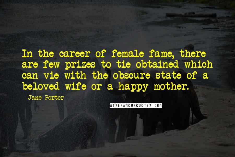 Jane Porter Quotes: In the career of female fame, there are few prizes to tie obtained which can vie with the obscure state of a beloved wife or a happy mother.