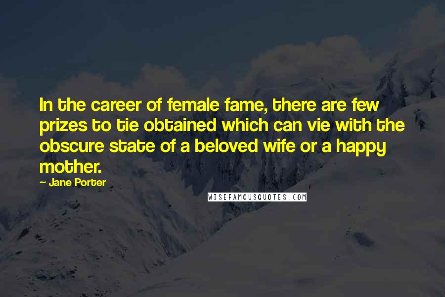 Jane Porter Quotes: In the career of female fame, there are few prizes to tie obtained which can vie with the obscure state of a beloved wife or a happy mother.
