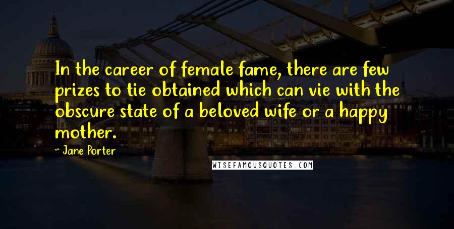 Jane Porter Quotes: In the career of female fame, there are few prizes to tie obtained which can vie with the obscure state of a beloved wife or a happy mother.