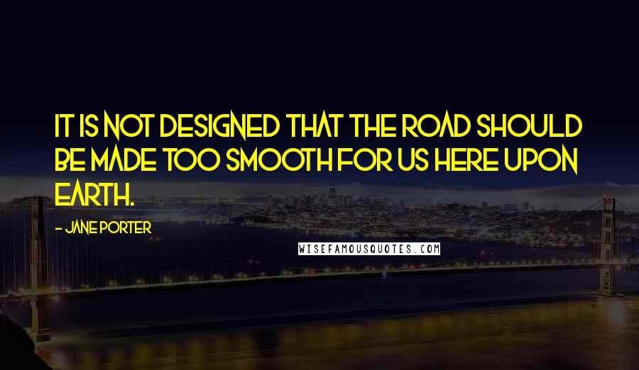 Jane Porter Quotes: It is not designed that the road should be made too smooth for us here upon earth.