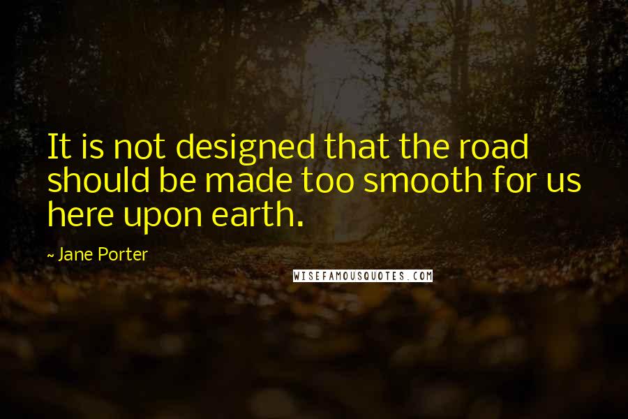 Jane Porter Quotes: It is not designed that the road should be made too smooth for us here upon earth.