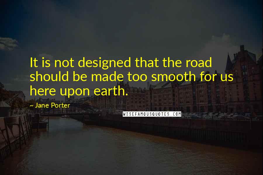 Jane Porter Quotes: It is not designed that the road should be made too smooth for us here upon earth.