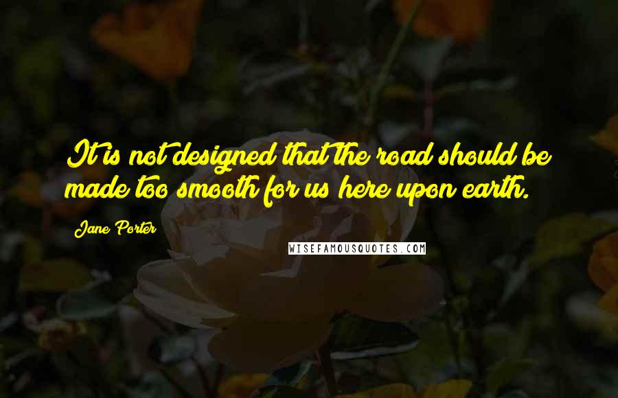 Jane Porter Quotes: It is not designed that the road should be made too smooth for us here upon earth.