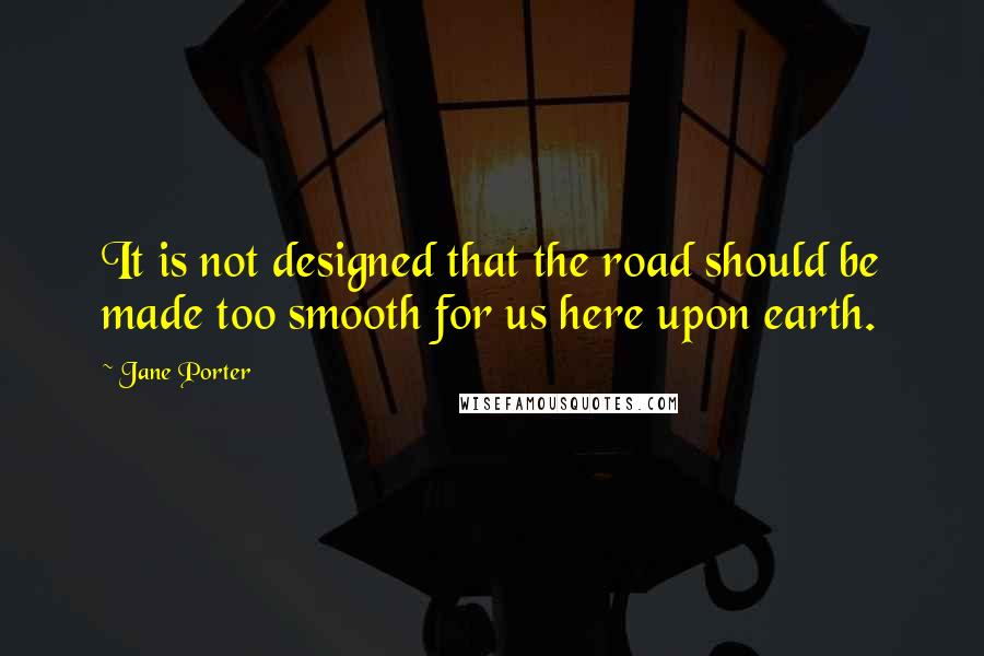 Jane Porter Quotes: It is not designed that the road should be made too smooth for us here upon earth.