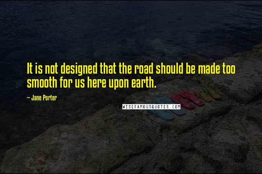 Jane Porter Quotes: It is not designed that the road should be made too smooth for us here upon earth.