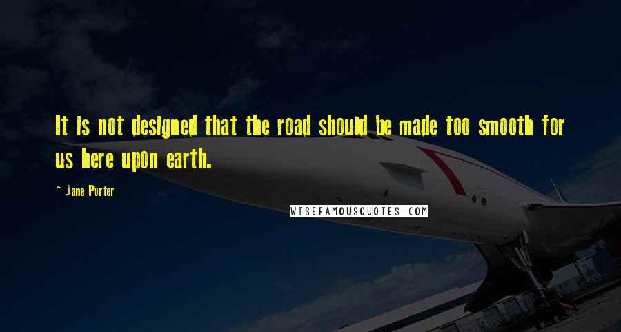 Jane Porter Quotes: It is not designed that the road should be made too smooth for us here upon earth.