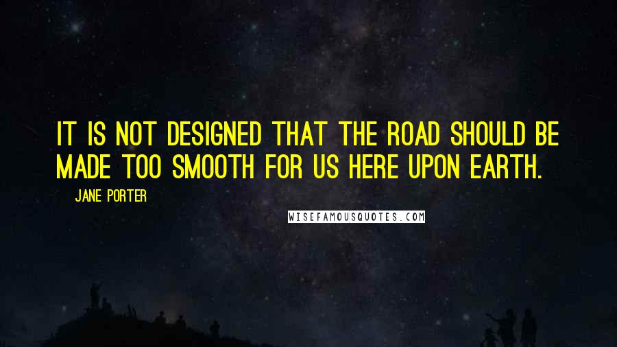 Jane Porter Quotes: It is not designed that the road should be made too smooth for us here upon earth.