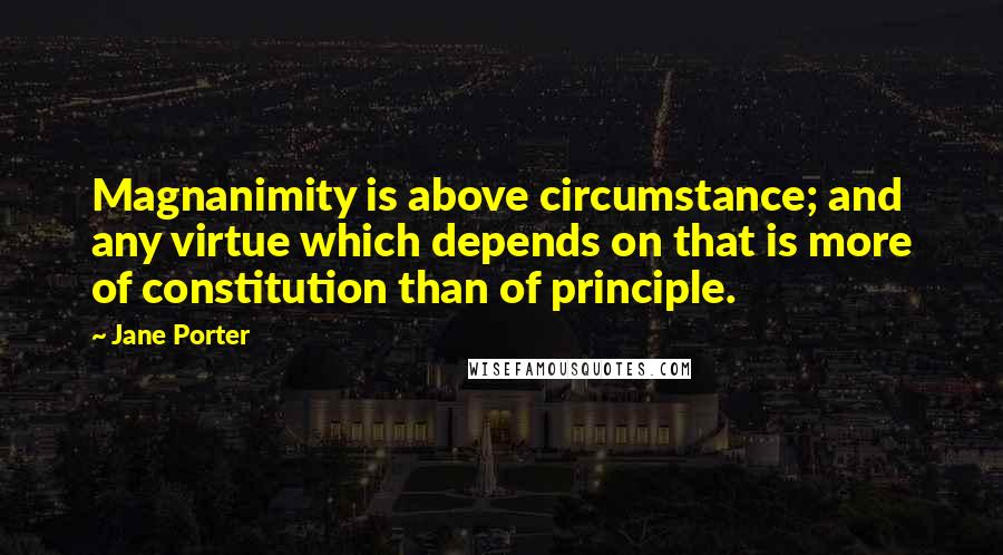 Jane Porter Quotes: Magnanimity is above circumstance; and any virtue which depends on that is more of constitution than of principle.